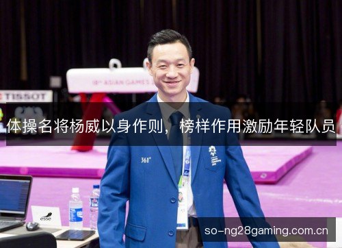 体操名将杨威以身作则,榜样作用激励年轻队员 体操名将杨威以身作则,榜样作用激励年轻队员