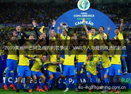 2019美洲杯巴阿之战的判罚争议：VAR介入与规则改进的起点
